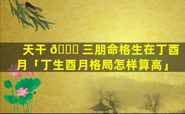 天干 🍀 三朋命格生在丁酉月「丁生酉月格局怎样算高」
